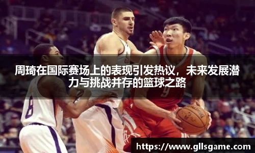 周琦在国际赛场上的表现引发热议，未来发展潜力与挑战并存的篮球之路